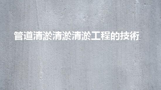 管道清淤清淤清淤工程的技術(shù)創(chuàng)新與挑戰(zhàn)，如何提升施工效率與安全？